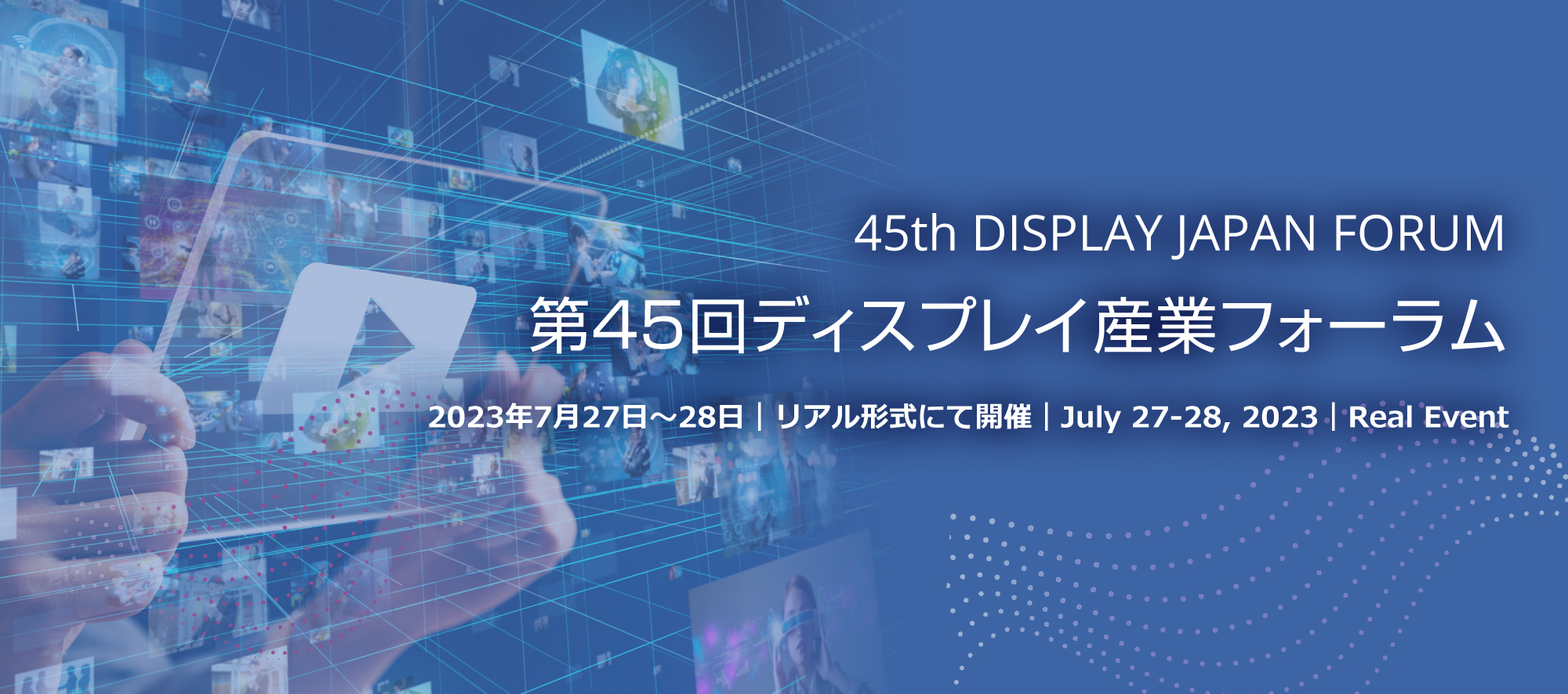 45th DISPLAY JAPAN FORUM 第45回ディスプレイ産業フォーラム 2023年7月27日～28日｜リアル形式にて開催｜July 27-28, 2023｜Real Event